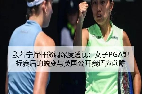 殷若宁挥杆微调深度透视：女子PGA锦标赛后的蜕变与英国公开赛适应前瞻